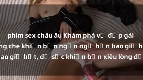 phim sex châu âu Khám phá vẻ đẹp gái Việt Nam nude không che khiến bạn ngẩn ngơ hơn bao giờ hết, đủ sức khiến bạn xiêu lòng đến ngất ngây