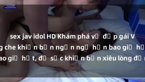 sex jav idol HD Khám phá vẻ đẹp gái Việt Nam nude không che khiến bạn ngẩn ngơ hơn bao giờ hết, đủ sức khiến bạn xiêu lòng đến ngất ngây