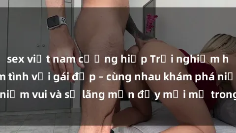 sex việt nam cưỡng hiếp Trải nghiệm hạnh phúc khi làm tình với gái đẹp – cùng nhau khám phá niềm vui và sự lãng mạn đầy mới mẻ trong quan hệ của bạn.