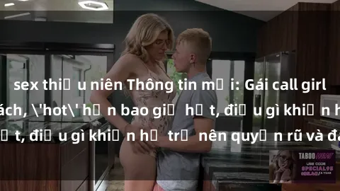 sex thiếu niên Thông tin mới: Gái call girl Việt Nam đắt khách, 'hot' hơn bao giờ hết, điều gì khiến họ trở nên quyến rũ và đáng chú ý?