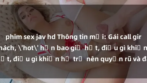 phim sex jav hd Thông tin mới: Gái call girl Việt Nam đắt khách, 'hot' hơn bao giờ hết, điều gì khiến họ trở nên quyến rũ và đáng chú ý?