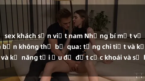 sex khách sạn việt nam Những bí mật về sex người lớn mà bạn không thể bỏ qua: từng chi tiết và kỹ năng tối ưu để đạt cực khoái và sự hài lòng tối đa.