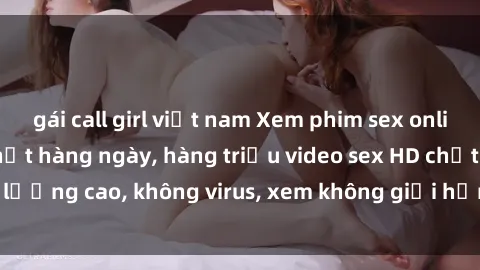 gái call girl việt nam Xem phim sex online miễn phí, cập nhật hàng ngày, hàng triệu video sex HD chất lượng cao, không virus, xem không giới hạn, hoàn toàn miễn phí.