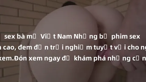 sex bà mẹ Việt Nam Những bộ phim sex không che HD đỉnh cao, đem đến trải nghiệm tuyệt vời cho người xem.Đón xem ngay để khám phá những cảnh quay đẹp mắt và kích thích.