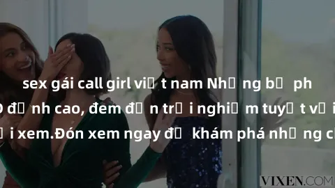 sex gái call girl việt nam Những bộ phim sex không che HD đỉnh cao, đem đến trải nghiệm tuyệt vời cho người xem.Đón xem ngay để khám phá những cảnh quay đẹp mắt và kích thích.
