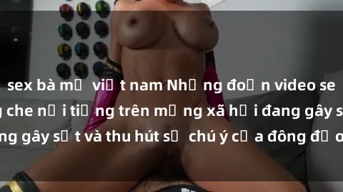 sex bà mẹ việt nam Những đoạn video sex Việt Nam không che nổi tiếng trên mạng xã hội đang gây sốt và thu hút sự chú ý của đông đảo người xem.