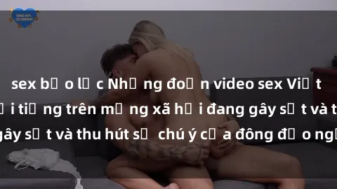 sex bạo lực Những đoạn video sex Việt Nam không che nổi tiếng trên mạng xã hội đang gây sốt và thu hút sự chú ý của đông đảo người xem.