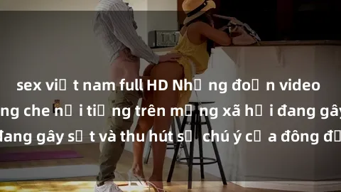 sex việt nam full HD Những đoạn video sex Việt Nam không che nổi tiếng trên mạng xã hội đang gây sốt và thu hút sự chú ý của đông đảo người xem.