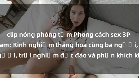 clip nóng phòng tắm Phong cách sex 3P độc đáo tại Việt Nam: Kinh nghiệm thăng hoa cùng ba người, trải nghiệm độc đáo và phấn khích không thể bỏ lỡ!