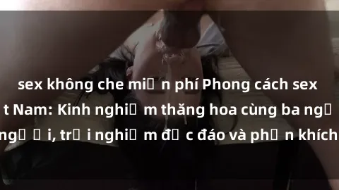 sex không che miễn phí Phong cách sex 3P độc đáo tại Việt Nam: Kinh nghiệm thăng hoa cùng ba người, trải nghiệm độc đáo và phấn khích không thể bỏ lỡ!