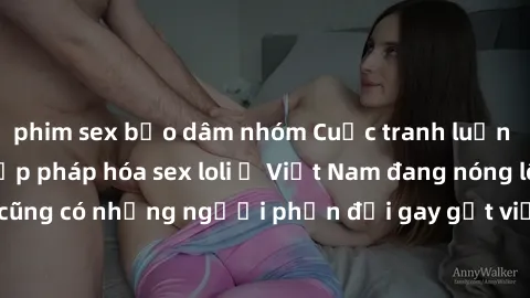 phim sex bạo dâm nhóm Cuộc tranh luận về việc có nên hợp pháp hóa sex loli ở Việt Nam đang nóng lên. Đồng thời, cũng có những người phản đối gay gắt việc này vì lo ngại về tác động tiêu cực lên trẻ em