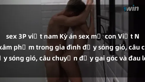 sex 3P việt nam Kỳ án sex mẹ con Việt Nam: Sự sở hữu và xâm phạm trong gia đình đầy sóng gió, câu chuyện đầy gai góc và đau lòng.