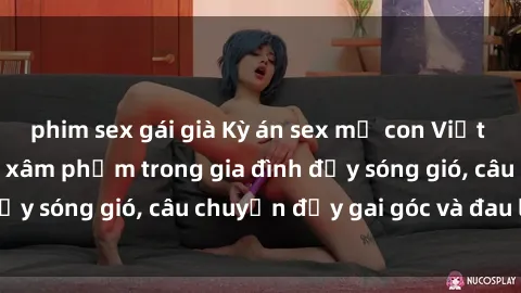 phim sex gái già Kỳ án sex mẹ con Việt Nam: Sự sở hữu và xâm phạm trong gia đình đầy sóng gió, câu chuyện đầy gai góc và đau lòng.