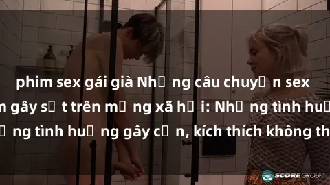 phim sex gái già Những câu chuyện sex sinh viên Việt Nam gây sốt trên mạng xã hội: Những tình huống gây cấn, kích thích không thể bỏ qua