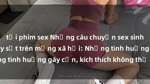 tải phim sex Những câu chuyện sex sinh viên Việt Nam gây sốt trên mạng xã hội: Những tình huống gây cấn, kích thích không thể bỏ qua