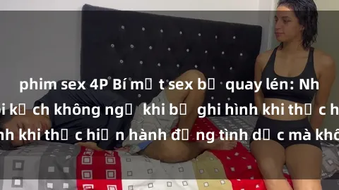 phim sex 4P Bí mật sex bị quay lén: Những hậu quả và bi kịch không ngờ khi bị ghi hình khi thực hiện hành động tình dục mà không biết.