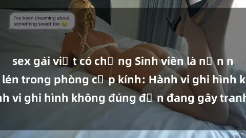 sex gái việt có chồng Sinh viên là nạn nhân của video quay lén trong phòng cấp kính: Hành vi ghi hình không đúng đắn đang gây tranh cãi lớn