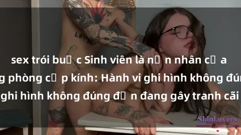 sex trói buộc Sinh viên là nạn nhân của video quay lén trong phòng cấp kính: Hành vi ghi hình không đúng đắn đang gây tranh cãi lớn