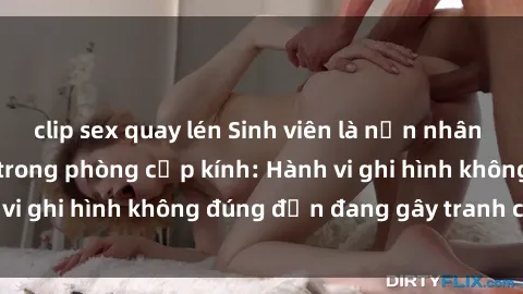 clip sex quay lén Sinh viên là nạn nhân của video quay lén trong phòng cấp kính: Hành vi ghi hình không đúng đắn đang gây tranh cãi lớn