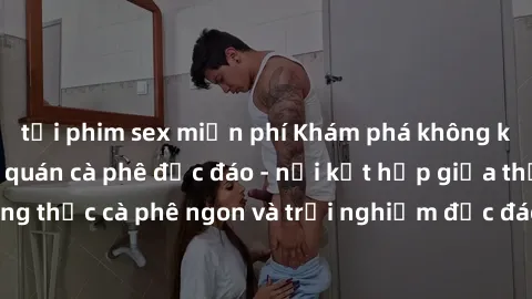tải phim sex miễn phí Khám phá không khí độc đáo tại sex quán cà phê độc đáo - nơi kết hợp giữa thưởng thức cà phê ngon và trải nghiệm độc đáo của không gian sex shop.