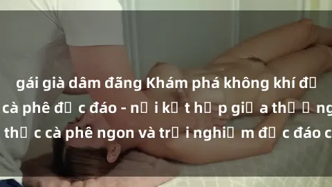 gái già dâm đãng Khám phá không khí độc đáo tại sex quán cà phê độc đáo - nơi kết hợp giữa thưởng thức cà phê ngon và trải nghiệm độc đáo của không gian sex shop.