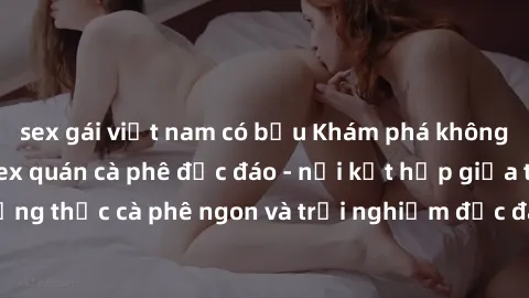 sex gái việt nam có bầu Khám phá không khí độc đáo tại sex quán cà phê độc đáo - nơi kết hợp giữa thưởng thức cà phê ngon và trải nghiệm độc đáo của không gian sex shop.