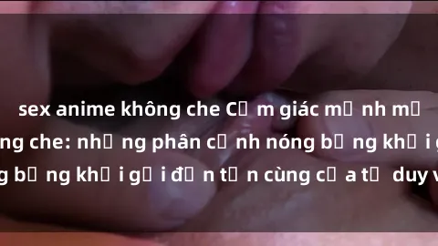 sex anime không che Cảm giác mạnh mẽ với sex BDSM không che: những phân cảnh nóng bỏng khơi gợi đến tận cùng của tư duy và cơ thể.