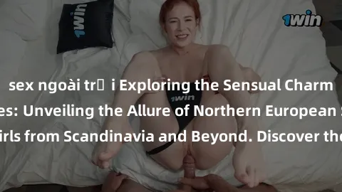 sex ngoài trời Exploring the Sensual Charms of Nordic Beauties: Unveiling the Allure of Northern European Sexiness in Girls from Scandinavia and Beyond. Discover the Seductive Secrets of Northern Euro