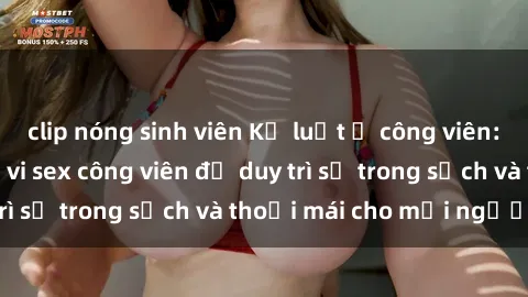 clip nóng sinh viên Kỷ luật ở công viên: Chấn chỉnh hành vi sex công viên để duy trì sự trong sạch và thoải mái cho mọi người.