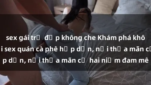 sex gái trẻ đẹp không che Khám phá không gian độc đáo tại sex quán cà phê hấp dẫn, nơi thỏa mãn cả hai niềm đam mê