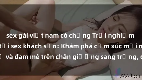 sex gái việt nam có chồng Trải nghiệm đỉnh cao tình yêu tại sex khách sạn: Khám phá cảm xúc mới mẻ và đam mê trên chăn giường sang trọng, độc đáo, không giới hạn.