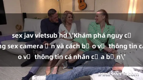 sex jav vietsub hd 'Khám phá nguy cơ của việc sử dụng sex camera ẩn và cách bảo vệ thông tin cá nhân của bạn'
