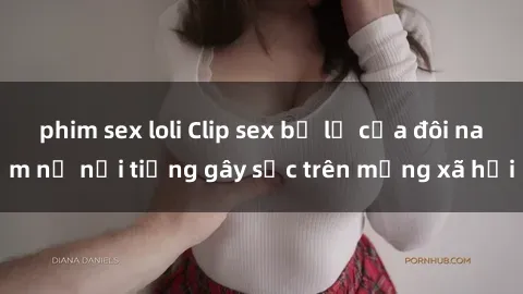 phim sex loli Clip sex bị lộ của đôi nam nữ nổi tiếng gây sốc trên mạng xã hội