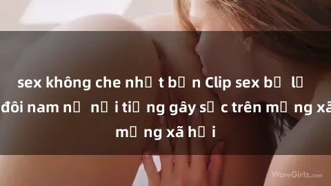 sex không che nhật bản Clip sex bị lộ của đôi nam nữ nổi tiếng gây sốc trên mạng xã hội