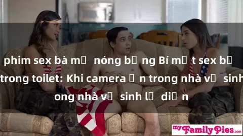 phim sex bà mẹ nóng bỏng Bí mật sex bị quay lén trong toilet: Khi camera ẩn trong nhà vệ sinh lộ diện