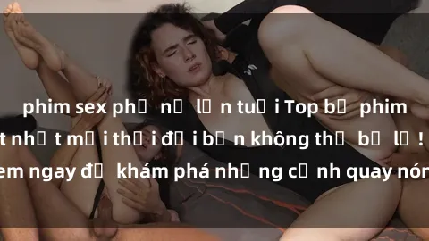 phim sex phụ nữ lớn tuổi Top bộ phim sex Hàn Quốc hot nhất mọi thời đại bạn không thể bỏ lỡ! Xem ngay để khám phá những cảnh quay nóng bỏng, đầy nghẹt thở!