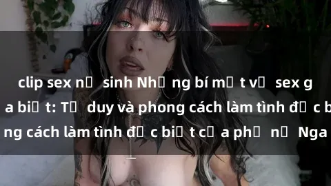 clip sex nữ sinh Những bí mật về sex gái Nga mà bạn chưa biết: Tư duy và phong cách làm tình đặc biệt của phụ nữ Nga