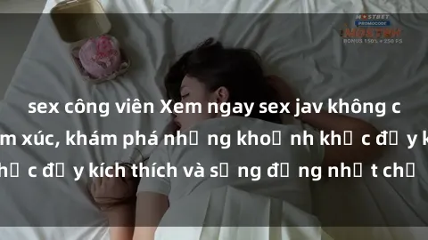 sex công viên Xem ngay sex jav không che để thỏa mãn cảm xúc, khám phá những khoảnh khắc đầy kích thích và sống động nhất chỉ trong click!