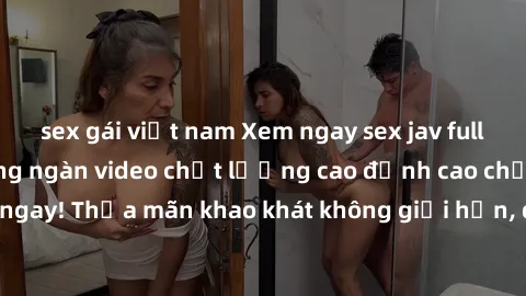 sex gái việt nam Xem ngay sex jav full HD miễn phí - Hàng ngàn video chất lượng cao đỉnh cao chỉ cần click vào ngay! Thỏa mãn khao khát không giới hạn, đón chờ những trải nghiệm mới lạ!