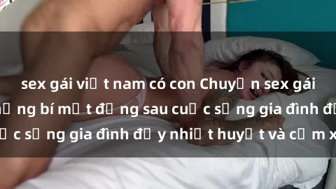 sex gái việt nam có con Chuyện sex gái Việt có chồng: Những bí mật đằng sau cuộc sống gia đình đầy nhiệt huyết và cảm xúc