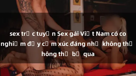 sex trực tuyến Sex gái Việt Nam có con: Trải nghiệm đầy cảm xúc đáng nhớ không thể bỏ qua