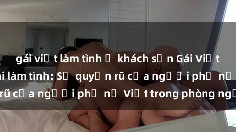 gái việt làm tình ở khách sạn Gái Việt Nam nóng bỏng khi làm tình: Sự quyến rũ của người phụ nữ Việt trong phòng ngủ