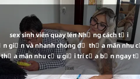 sex sinh viên quay lén Những cách tải phim sex về máy đơn giản và nhanh chóng để thỏa mãn nhu cầu giải trí của bạn ngay tại nhà