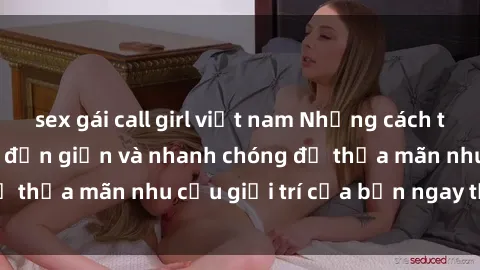sex gái call girl việt nam Những cách tải phim sex về máy đơn giản và nhanh chóng để thỏa mãn nhu cầu giải trí của bạn ngay tại nhà
