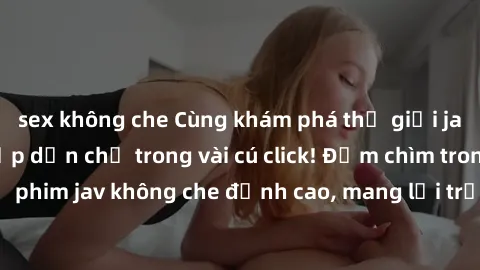 sex không che Cùng khám phá thế giới jav không che siêu hấp dẫn chỉ trong vài cú click! Đắm chìm trong những bộ phim jav không che đỉnh cao, mang lại trải nghiệm thú vị và đầy kích thích.