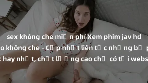 sex không che miễn phí Xem phim jav hd miễn phí đỉnh cao không che - Cập nhật liên tục những bộ phim sex hay nhất, chất lượng cao chỉ có tại website chuyên nghiệp hàng đầu.