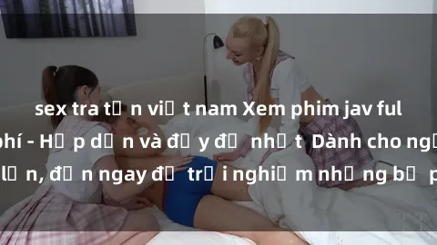 sex tra tấn việt nam Xem phim jav full HD online miễn phí - Hấp dẫn và đầy đủ nhất  Dành cho người lớn, đến ngay để trải nghiệm những bộ phim hấp dẫn và hấp dẫn.