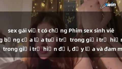 sex gái việt có chồng Phim sex sinh viên: Câu chuyện nóng bỏng của lứa tuổi trẻ trong giới trẻ hiện đại, đầy lửa và đam mê