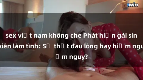 sex việt nam không che Phát hiện gái sinh viên làm tình: Sự thật đau lòng hay hiểm nguy?