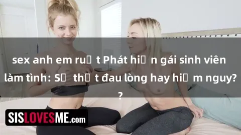 sex anh em ruột Phát hiện gái sinh viên làm tình: Sự thật đau lòng hay hiểm nguy?